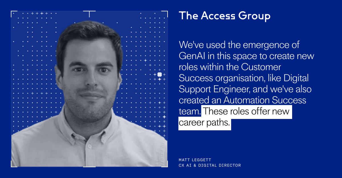 "We've used the emergence of GenAI in this space to create new roles within the Customer Success organisation, like Digital Support Engineer, and we've also created an Automation Success team. These roles offer new career paths." – Matt Leggett, CX AI & Digital Director, The Access Group